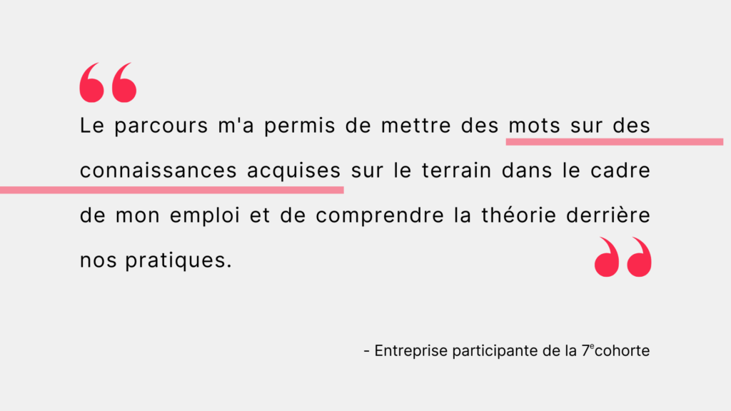 Citation d'une entreprise participante de la 7e cohorte. "Le parcours m'a permis de mettre des mots sur des connaissances acquises sur le terrain dans le cadre de mon emploi et de comprendre la théorie derrière nos pratiques. "