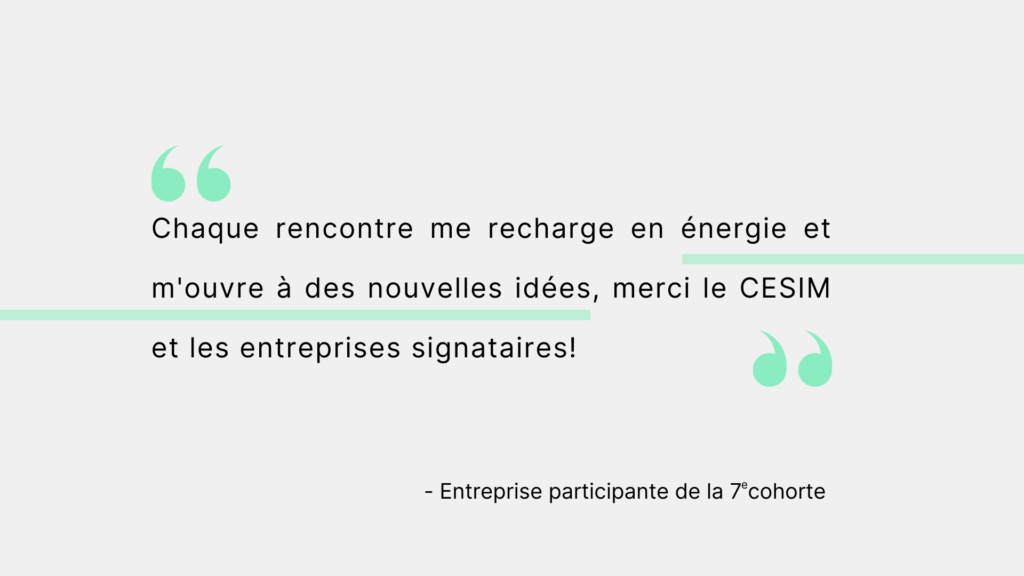Citation d'une entreprise participante de la 7e cohorte. "Chaque rencontre me recharge en énergie et m'ouvre à des nouvelles idées, merci le CESIM et les entreprises signataires!"