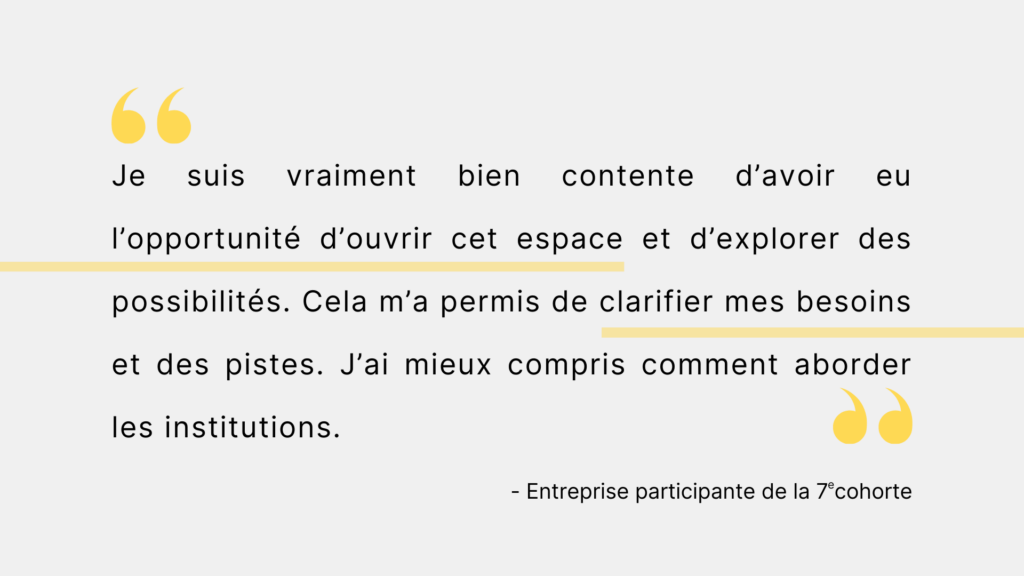 Citation d'une entreprise participante de la 7e cohorte. "Je suis vraiment bien contente d'avoir eu l'opportunité d'ouvrir cet espace et d'explorer des possibilités. Cela m'a permis de clarifier mes besoins et des pistes. J'ai mieux compris comment aborder les institutions."