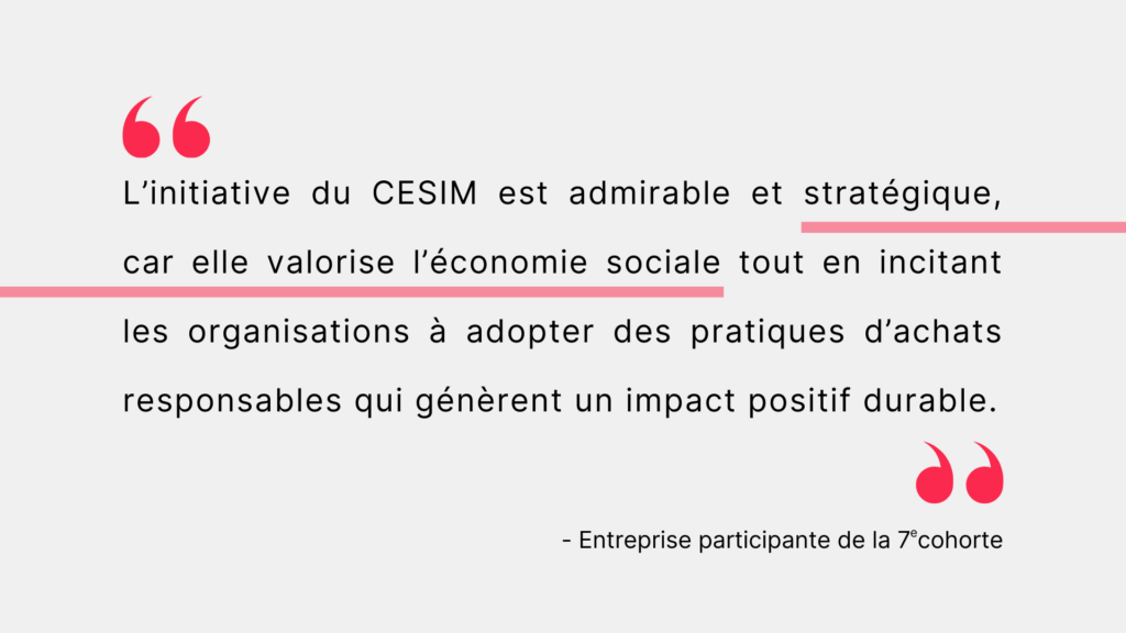 Citation d'une entreprise participante de la 7e cohorte. "L'initiative du CESIM est admirable et stratégique, car elle valorise l'économie sociale tout en incitant les organisations à adopter des pratiques d'achats responsables qui génèrent un impact positif durable."